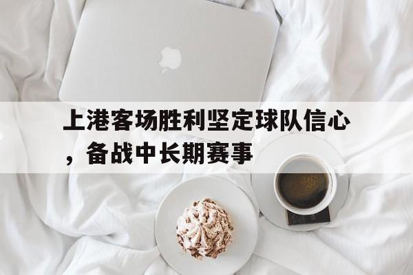 上港客场胜利坚定球队信心，备战中长期赛事的简单介绍