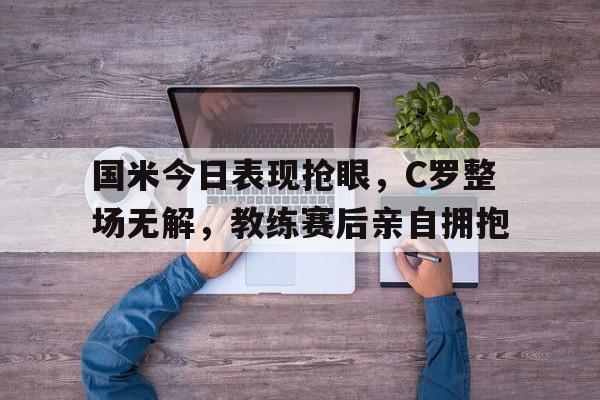 随机国米今日表现抢眼,C罗整场无解,教练赛后亲自拥抱